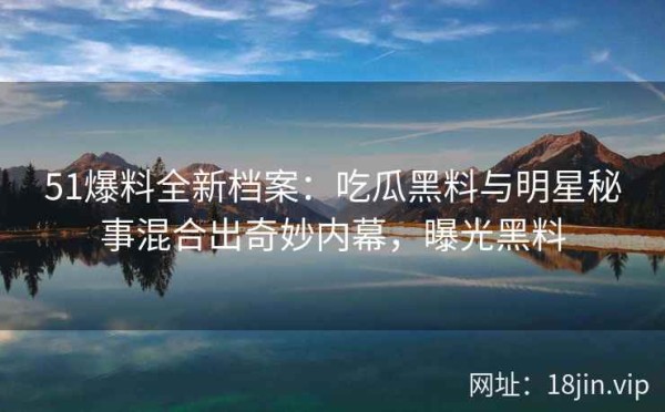 51爆料全新档案：吃瓜黑料与明星秘事混合出奇妙内幕，曝光黑料