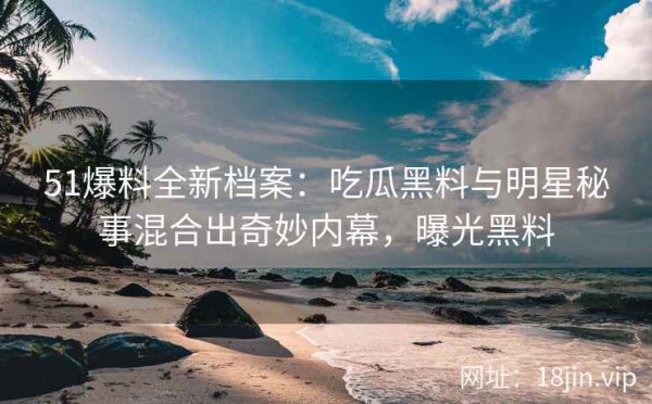 51爆料全新档案：吃瓜黑料与明星秘事混合出奇妙内幕，曝光黑料