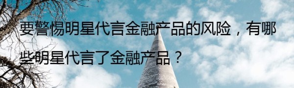要警惕明星代言金融产品的风险，有哪些明星代言了金融产品？