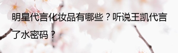 明星代言化妆品有哪些？听说王凯代言了水密码？