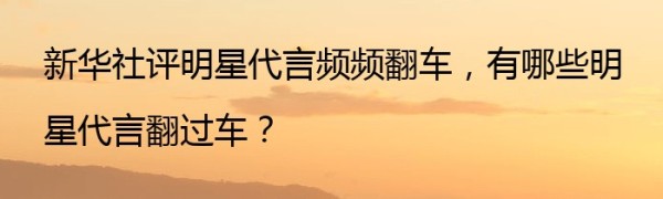 新华社评明星代言频频翻车，有哪些明星代言翻过车？