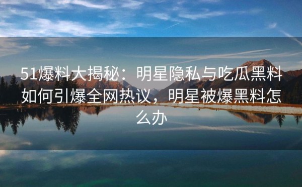 51爆料大揭秘：明星隐私与吃瓜黑料如何引爆全网热议，明星被爆黑料怎么办
