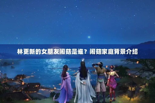 林更新的女朋友闹菇是谁？闹菇家庭背景介绍