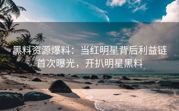 黑料资源爆料：当红明星背后利益链首次曝光，开扒明星黑料
