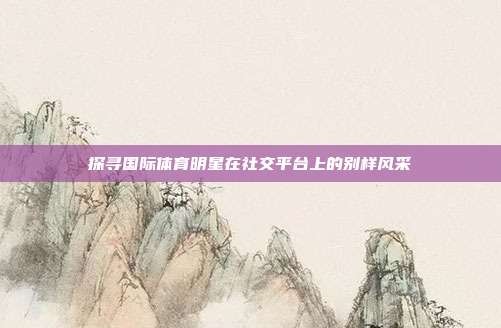 探寻国际体育明星在社交平台上的别样风采