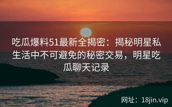 吃瓜爆料51最新全揭密：揭秘明星私生活中不可避免的秘密交易，明星吃瓜聊天记录