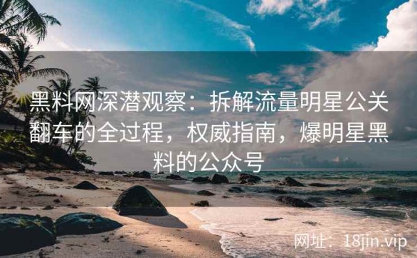 黑料网深潜观察：拆解流量明星公关翻车的全过程，权威指南，爆明星黑料的公众号