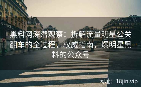 黑料网深潜观察：拆解流量明星公关翻车的全过程，权威指南，爆明星黑料的公众号