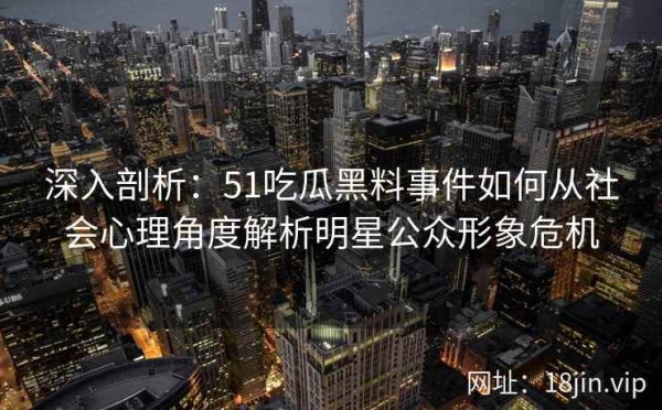 深入剖析：51吃瓜黑料事件如何从社会心理角度解析明星公众形象危机