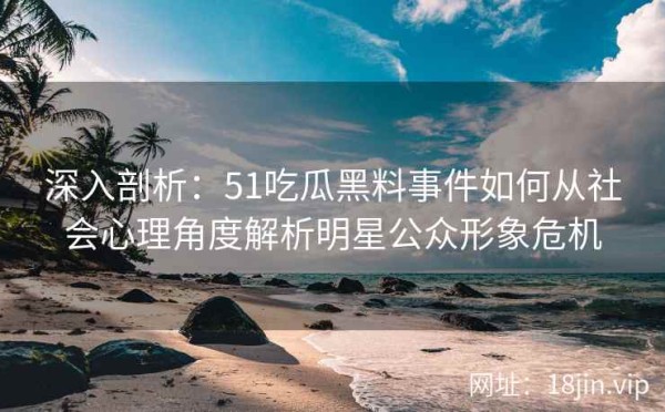 深入剖析：51吃瓜黑料事件如何从社会心理角度解析明星公众形象危机