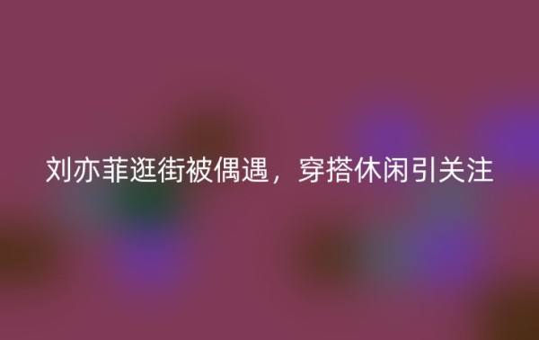 刘亦菲逛街被偶遇，穿搭休闲引关注