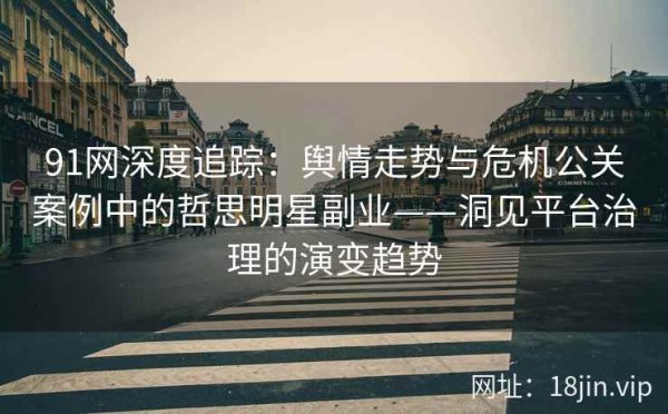 91网深度追踪：舆情走势与危机公关案例中的哲思明星副业——洞见平台治理的演变趋势