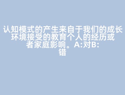 认知模式的产生来自于我们的成长环境接受的教育个人的经历或者家庭影响。A:对B:错答案:对