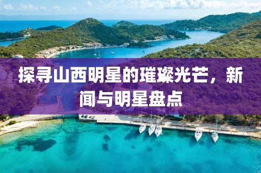 探寻山西明星的璀璨光芒，新闻与明星盘点
