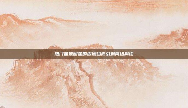 热门篮球明星的浪漫合影引爆网络舆论