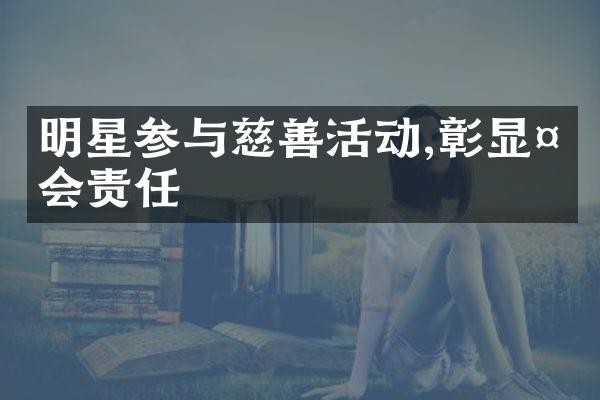 明星参与慈善活动,彰显社会责任