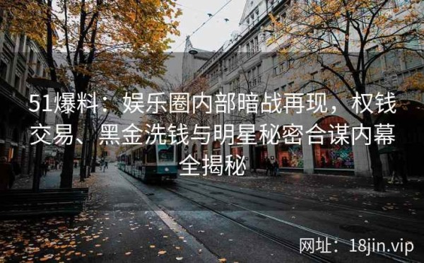 51爆料：娱乐圈内部暗战再现，权钱交易、黑金洗钱与明星秘密合谋内幕全揭秘