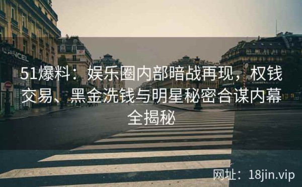 51爆料：娱乐圈内部暗战再现，权钱交易、黑金洗钱与明星秘密合谋内幕全揭秘