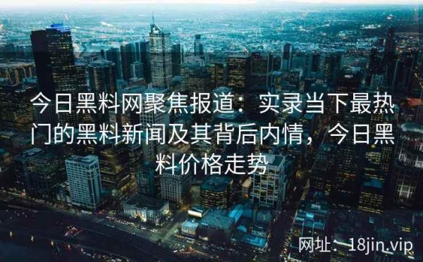 今日黑料网聚焦报道：实录当下最热门的黑料新闻及其背后内情，今日黑料价格走势