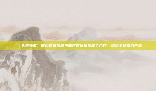 【头条独家】国内体育品牌与知名篮球明星联手合作,推出全新系列产品