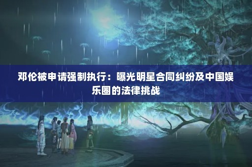 邓伦被申请强制执行：曝光明星合同纠纷及中国娱乐圈的法律挑战