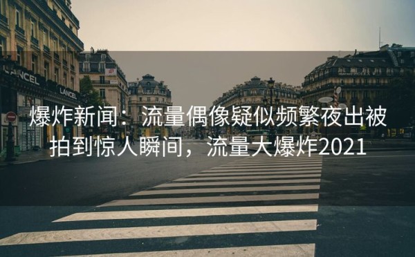 爆炸新闻：流量偶像疑似频繁夜出被拍到惊人瞬间，流量大爆炸2021