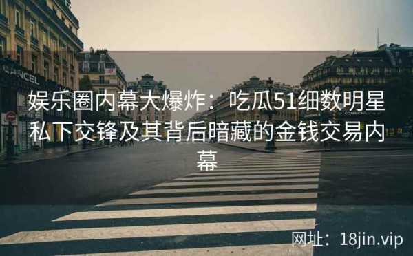 娱乐圈内幕大爆炸：吃瓜51细数明星私下交锋及其背后暗藏的金钱交易内幕