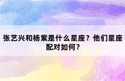 张艺兴和杨紫是什么星座？他们星座配对如何？