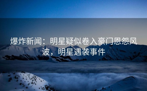 爆炸新闻：明星疑似卷入豪门恩怨风波，明星遇袭事件