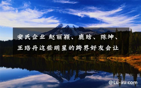 安氏企业 赵丽颖、鹿晗、陈坤、王珞丹这些明星的跨界好友会让你们大跌眼镜文章配图