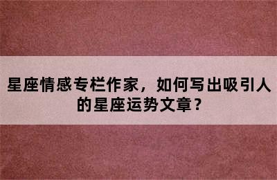 星座情感专栏作家，如何写出吸引人的星座运势文章？