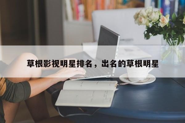 草根影视明星排名，出名的草根明星-第1张图片