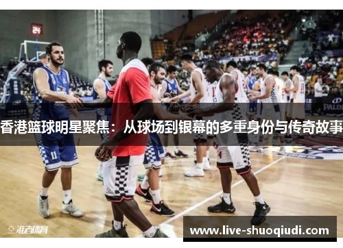 香港篮球明星聚焦：从球场到银幕的多重身份与传奇故事