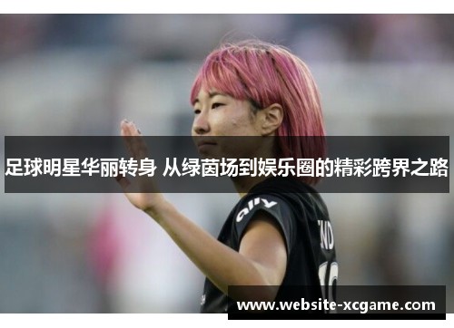 足球明星华丽转身 从绿茵场到娱乐圈的精彩跨界之路