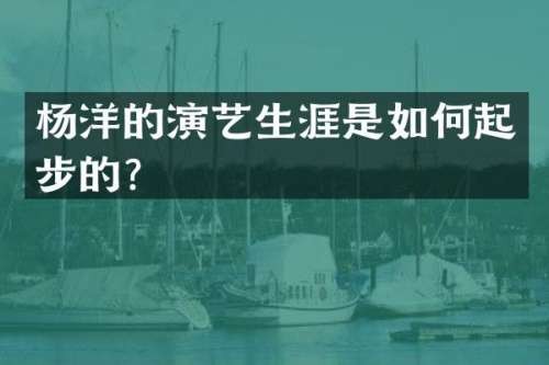 杨洋的演艺生涯是如何起步的？