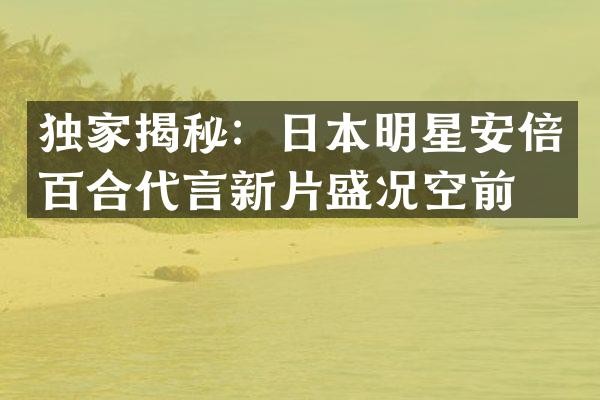 独家揭秘：日本明星安倍百合代言新片盛况空前