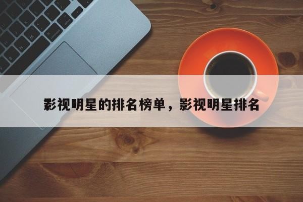 影视明星的排名榜单，影视明星排名 ？-第1张图片