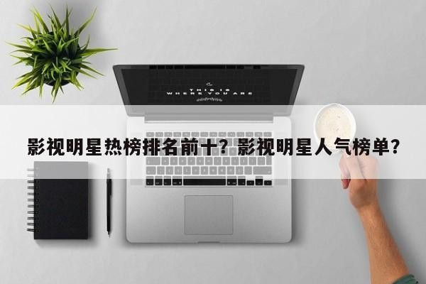 影视明星热榜排名前十？影视明星人气榜单？-第1张图片