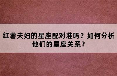 红薯夫妇的星座配对准吗？如何分析他们的星座关系？
