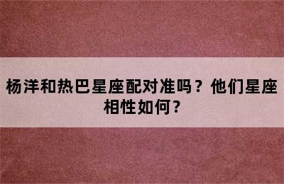 杨洋和热巴星座配对准吗？他们星座相性如何？
