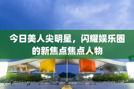 今日美人尖明星，闪耀娱乐圈的新焦点焦点人物