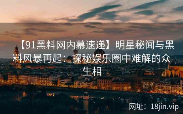 【91黑料网内幕速递】明星秘闻与黑料风暴再起：探秘娱乐圈中难解的众生相