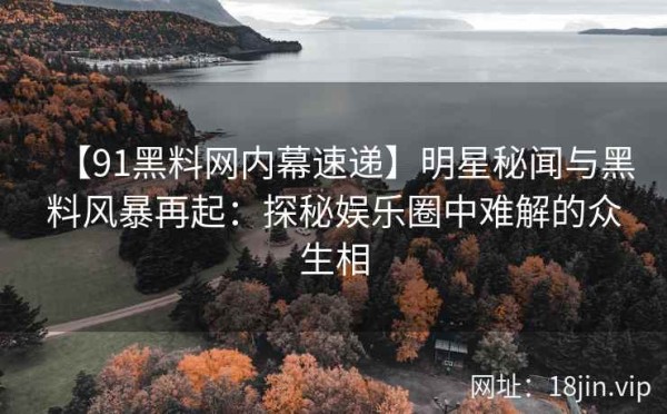 【91黑料网内幕速递】明星秘闻与黑料风暴再起：探秘娱乐圈中难解的众生相