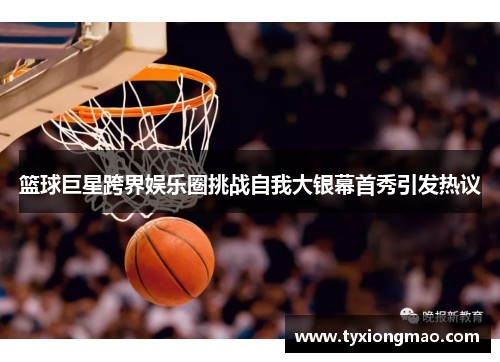 篮球巨星跨界娱乐圈挑战自我大银幕首秀引发热议
