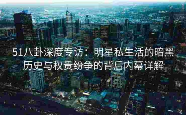 51八卦深度专访：明星私生活的暗黑历史与权贵纷争的背后内幕详解