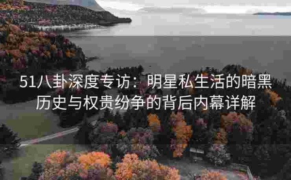 51八卦深度专访：明星私生活的暗黑历史与权贵纷争的背后内幕详解