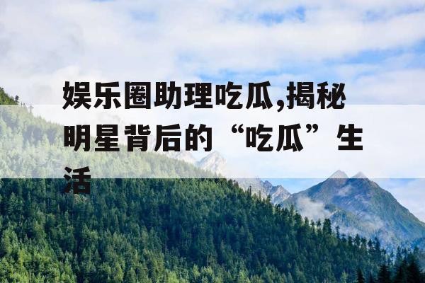 娱乐圈助理吃瓜,揭秘明星背后的“吃瓜”生活