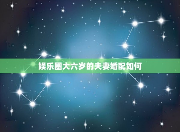 娱乐圈大六岁的夫妻婚配如何，为什么大六岁的成为夫妻不好？