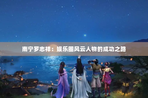 南宁罗志祥：娱乐圈风云人物的成功之路