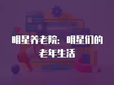 明星养老院:明星们的老年生活